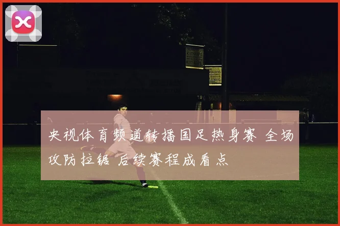 央视体育频道转播国足热身赛 全场攻防拉锯 后续赛程成看点